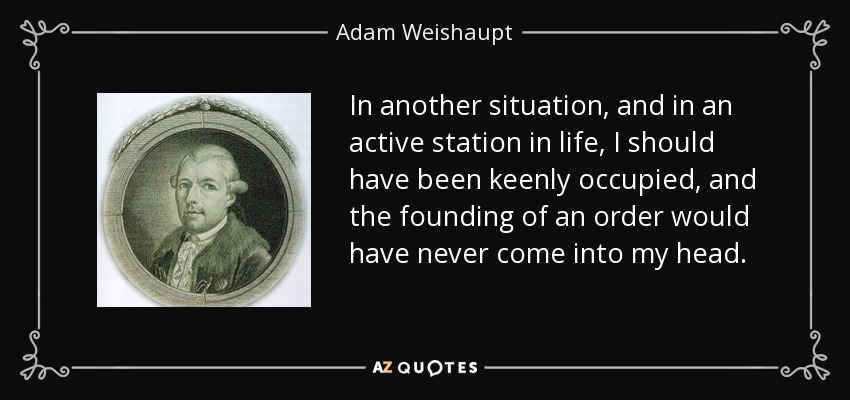 In another situation, and in an active station in life, I should have been keenly occupied, and the founding of an order would have never come into my head. - Adam Weishaupt