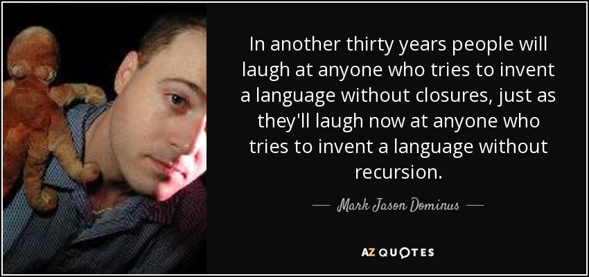 In another thirty years people will laugh at anyone who tries to invent a language without closures, just as they'll laugh now at anyone who tries to invent a language without recursion. - Mark Jason Dominus