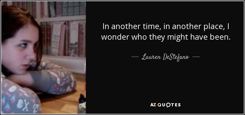 In another time, in another place, I wonder who they might have been. - Lauren DeStefano