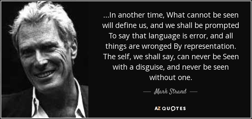 ...In another time, What cannot be seen will define us, and we shall be prompted To say that language is error, and all things are wronged By representation. The self, we shall say, can never be Seen with a disguise, and never be seen without one. - Mark Strand