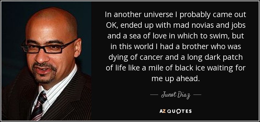 In another universe I probably came out OK, ended up with mad novias and jobs and a sea of love in which to swim, but in this world I had a brother who was dying of cancer and a long dark patch of life like a mile of black ice waiting for me up ahead. - Junot Diaz