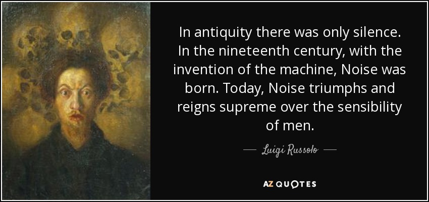 In antiquity there was only silence. In the nineteenth century, with the invention of the machine, Noise was born. Today, Noise triumphs and reigns supreme over the sensibility of men. - Luigi Russolo