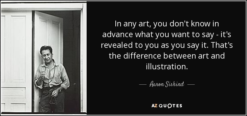 In any art, you don't know in advance what you want to say - it's revealed to you as you say it. That's the difference between art and illustration. - Aaron Siskind