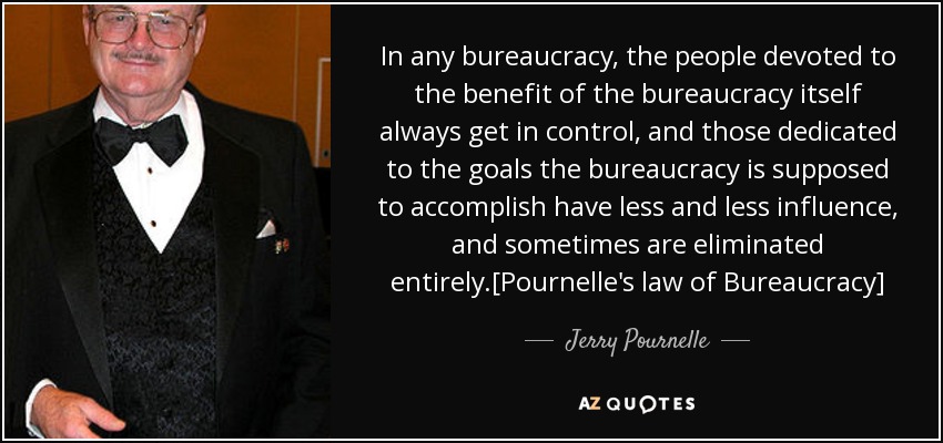 In any bureaucracy, the people devoted to the benefit of the bureaucracy itself always get in control, and those dedicated to the goals the bureaucracy is supposed to accomplish have less and less influence, and sometimes are eliminated entirely.[Pournelle's law of Bureaucracy] - Jerry Pournelle