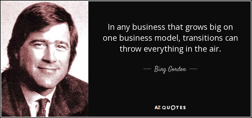 In any business that grows big on one business model, transitions can throw everything in the air. - Bing Gordon