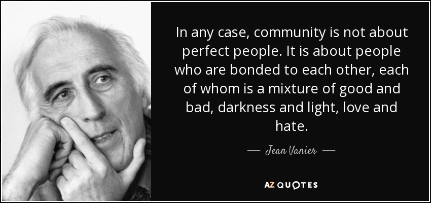 In any case, community is not about perfect people. It is about people who are bonded to each other, each of whom is a mixture of good and bad, darkness and light, love and hate. - Jean Vanier