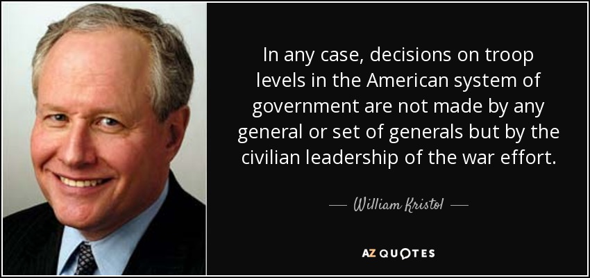 In any case, decisions on troop levels in the American system of government are not made by any general or set of generals but by the civilian leadership of the war effort. - William Kristol