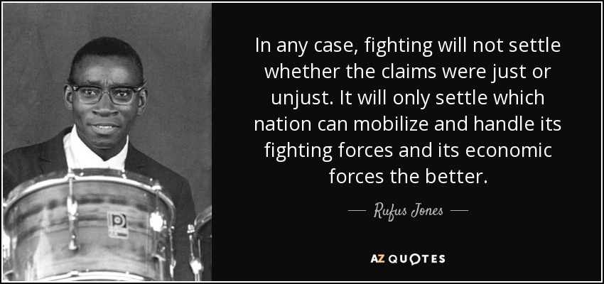 In any case, fighting will not settle whether the claims were just or unjust. It will only settle which nation can mobilize and handle its fighting forces and its economic forces the better. - Rufus Jones