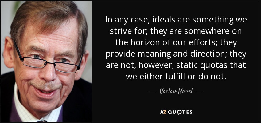 In any case, ideals are something we strive for; they are somewhere on the horizon of our efforts; they provide meaning and direction; they are not, however, static quotas that we either fulfill or do not. - Vaclav Havel