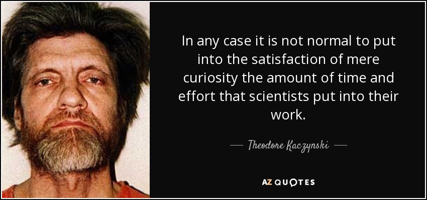 In any case it is not normal to put into the satisfaction of mere curiosity the amount of time and effort that scientists put into their work. - Theodore Kaczynski