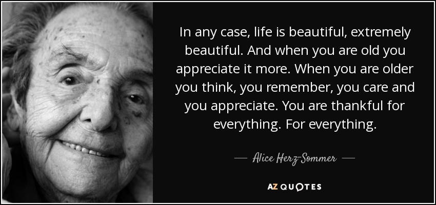 In any case, life is beautiful, extremely beautiful. And when you are old you appreciate it more. When you are older you think, you remember, you care and you appreciate. You are thankful for everything. For everything. - Alice Herz-Sommer