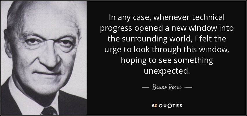 In any case, whenever technical progress opened a new window into the surrounding world, I felt the urge to look through this window, hoping to see something unexpected. - Bruno Rossi