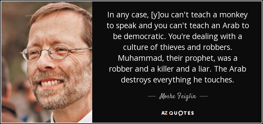 In any case, [y]ou can't teach a monkey to speak and you can't teach an Arab to be democratic. You're dealing with a culture of thieves and robbers. Muhammad, their prophet, was a robber and a killer and a liar. The Arab destroys everything he touches. - Moshe Feiglin