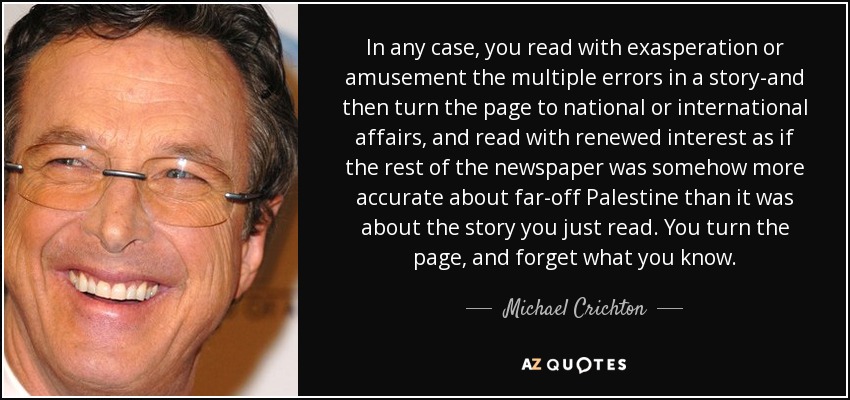 In any case, you read with exasperation or amusement the multiple errors in a story-and then turn the page to national or international affairs, and read with renewed interest as if the rest of the newspaper was somehow more accurate about far-off Palestine than it was about the story you just read. You turn the page, and forget what you know. - Michael Crichton