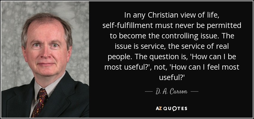 In any Christian view of life, self-fulfillment must never be permitted to become the controlling issue. The issue is service, the service of real people. The question is, 'How can I be most useful?', not, 'How can I feel most useful?' - D. A. Carson