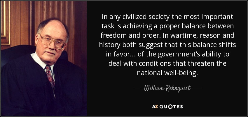 In any civilized society the most important task is achieving a proper balance between freedom and order. In wartime, reason and history both suggest that this balance shifts in favor... of the government's ability to deal with conditions that threaten the national well-being. - William Rehnquist