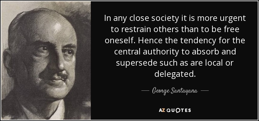 In any close society it is more urgent to restrain others than to be free oneself. Hence the tendency for the central authority to absorb and supersede such as are local or delegated. - George Santayana