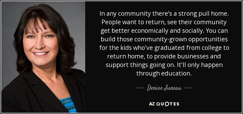 In any community there's a strong pull home. People want to return, see their community get better economically and socially. You can build those community-grown opportunities for the kids who've graduated from college to return home, to provide businesses and support things going on. It'll only happen through education. - Denise Juneau