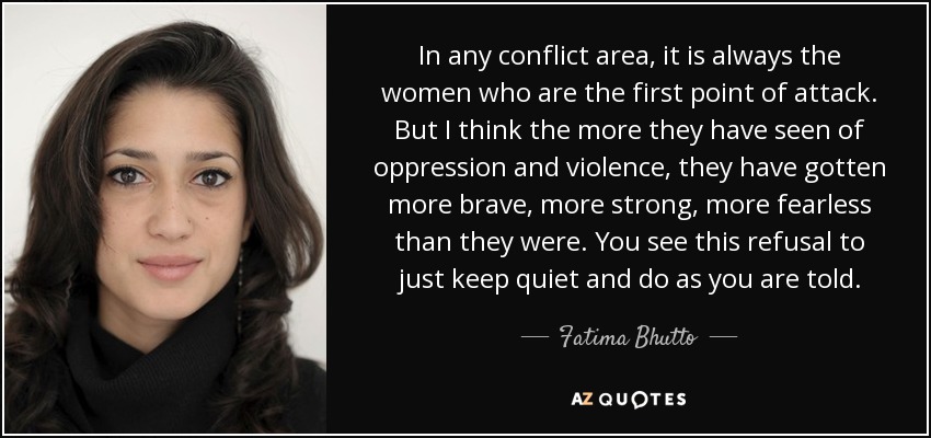 In any conflict area, it is always the women who are the first point of attack. But I think the more they have seen of oppression and violence, they have gotten more brave, more strong, more fearless than they were. You see this refusal to just keep quiet and do as you are told. - Fatima Bhutto