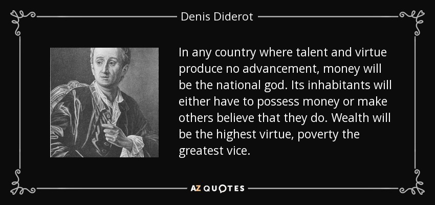 In any country where talent and virtue produce no advancement, money will be the national god. Its inhabitants will either have to possess money or make others believe that they do. Wealth will be the highest virtue, poverty the greatest vice. - Denis Diderot