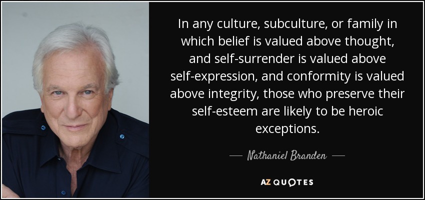 In any culture, subculture, or family in which belief is valued above thought, and self-surrender is valued above self-expression, and conformity is valued above integrity, those who preserve their self-esteem are likely to be heroic exceptions. - Nathaniel Branden