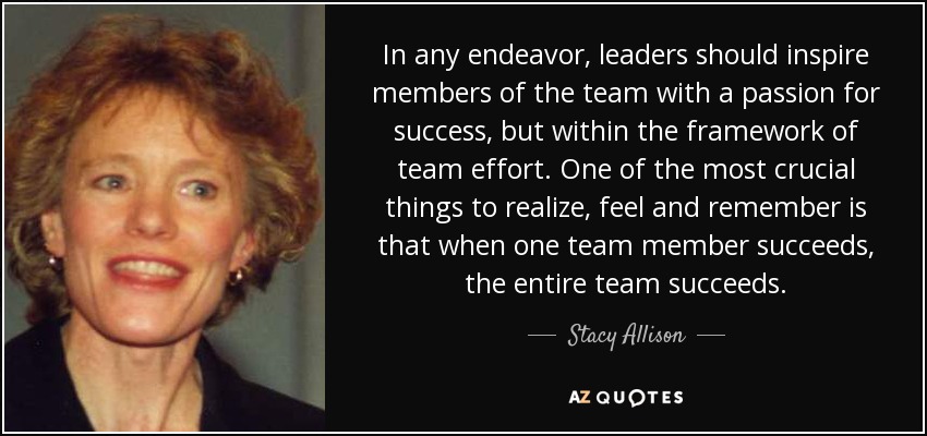 In any endeavor, leaders should inspire members of the team with a passion for success, but within the framework of team effort. One of the most crucial things to realize, feel and remember is that when one team member succeeds, the entire team succeeds. - Stacy Allison