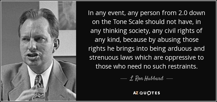 In any event, any person from 2.0 down on the Tone Scale should not have, in any thinking society, any civil rights of any kind, because by abusing those rights he brings into being arduous and strenuous laws which are oppressive to those who need no such restraints. - L. Ron Hubbard
