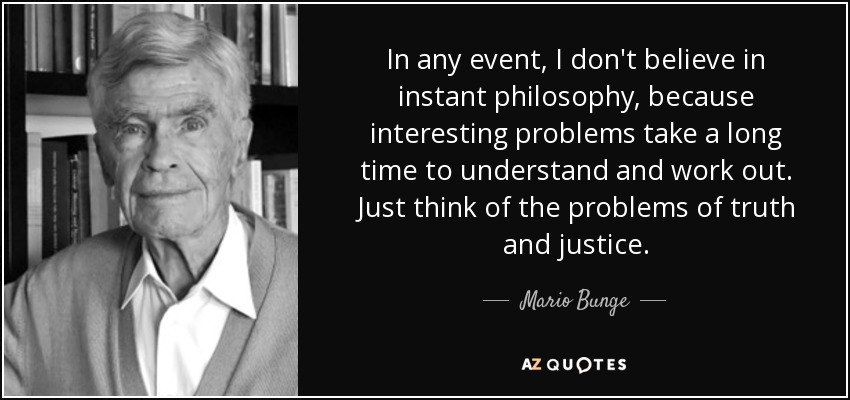 In any event, I don't believe in instant philosophy, because interesting problems take a long time to understand and work out. Just think of the problems of truth and justice. - Mario Bunge