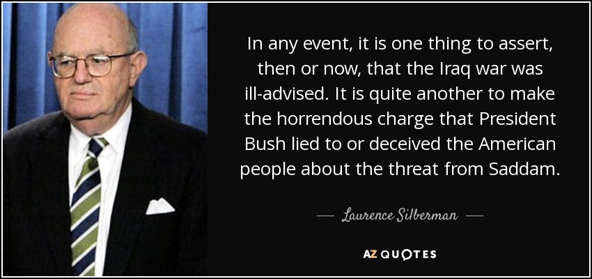In any event, it is one thing to assert, then or now, that the Iraq war was ill-advised. It is quite another to make the horrendous charge that President Bush lied to or deceived the American people about the threat from Saddam. - Laurence Silberman