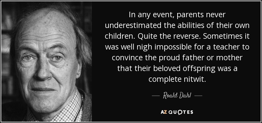 In any event, parents never underestimated the abilities of their own children. Quite the reverse. Sometimes it was well nigh impossible for a teacher to convince the proud father or mother that their beloved offspring was a complete nitwit. - Roald Dahl