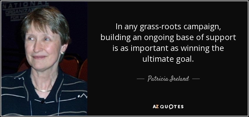 In any grass-roots campaign, building an ongoing base of support is as important as winning the ultimate goal. - Patricia Ireland