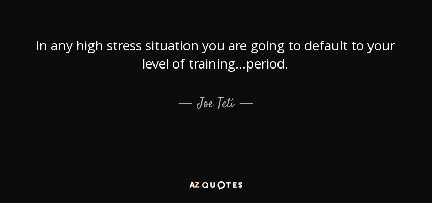 In any high stress situation you are going to default to your level of training...period. - Joe Teti
