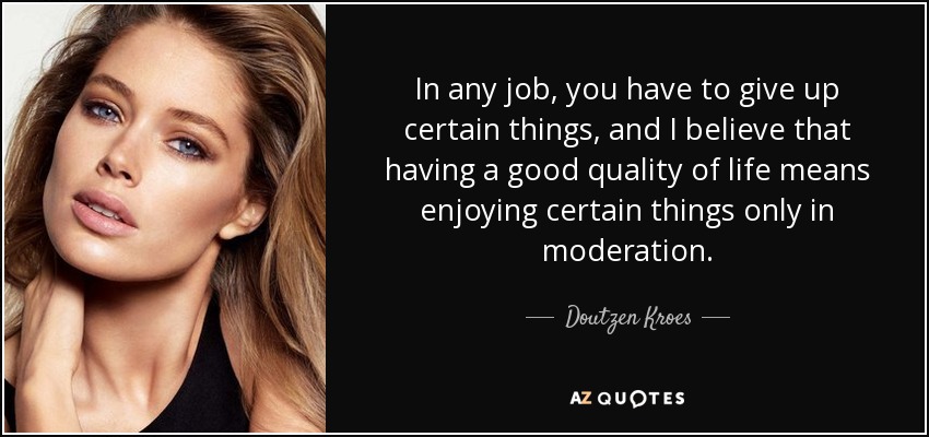 In any job, you have to give up certain things, and I believe that having a good quality of life means enjoying certain things only in moderation. - Doutzen Kroes