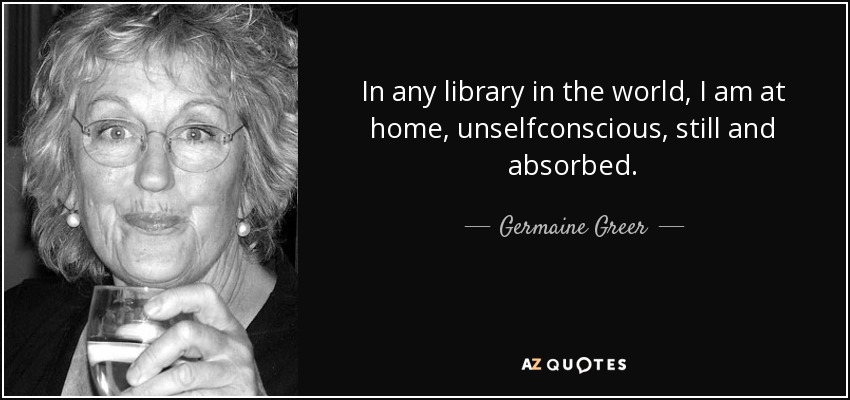 In any library in the world, I am at home, unselfconscious, still and absorbed. - Germaine Greer