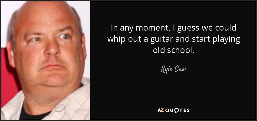 In any moment, I guess we could whip out a guitar and start playing old school. - Kyle Gass