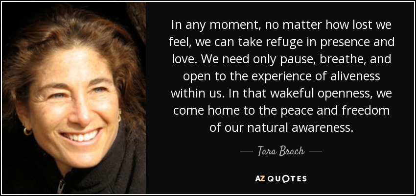In any moment, no matter how lost we feel, we can take refuge in presence and love. We need only pause, breathe, and open to the experience of aliveness within us. In that wakeful openness, we come home to the peace and freedom of our natural awareness. - Tara Brach
