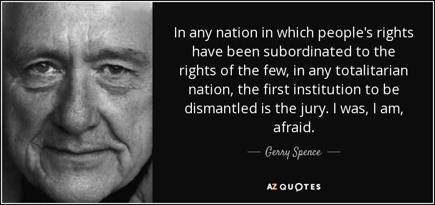 In any nation in which people's rights have been subordinated to the rights of the few, in any totalitarian nation, the first institution to be dismantled is the jury. I was, I am, afraid. - Gerry Spence