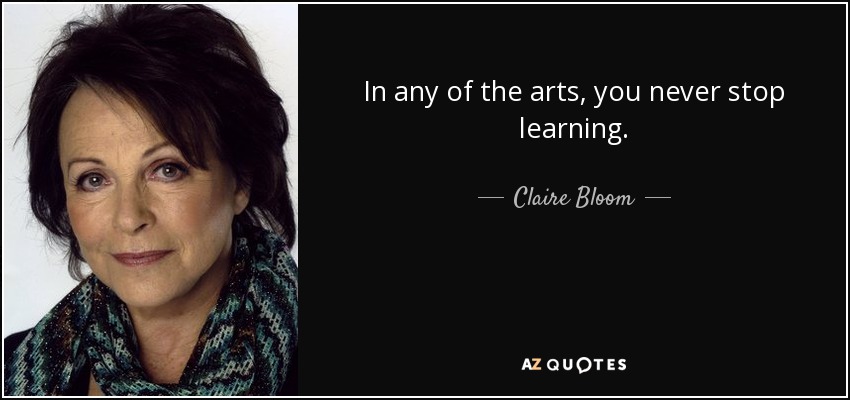 In any of the arts, you never stop learning. - Claire Bloom