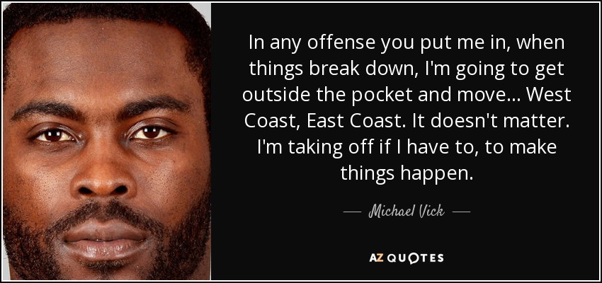 In any offense you put me in, when things break down, I'm going to get outside the pocket and move ... West Coast, East Coast. It doesn't matter. I'm taking off if I have to, to make things happen. - Michael Vick