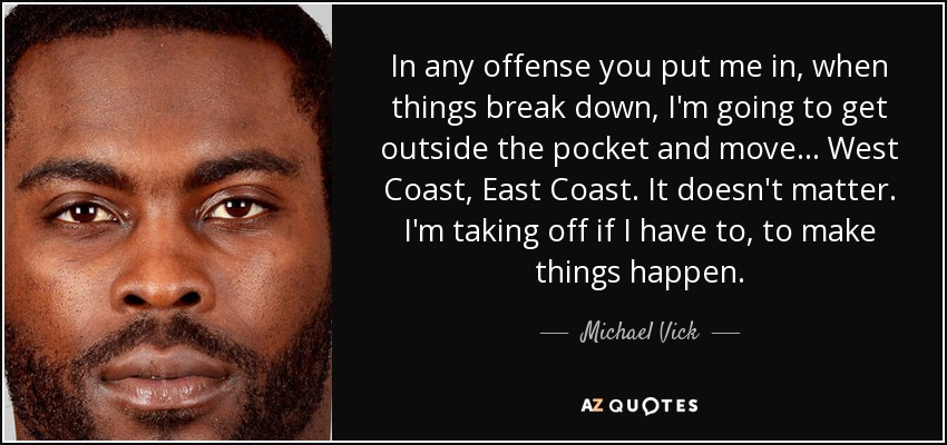 In any offense you put me in, when things break down, I'm going to get outside the pocket and move ... West Coast, East Coast. It doesn't matter. I'm taking off if I have to, to make things happen. - Michael Vick