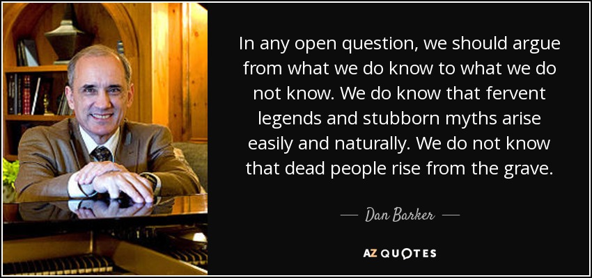 In any open question, we should argue from what we do know to what we do not know. We do know that fervent legends and stubborn myths arise easily and naturally. We do not know that dead people rise from the grave. - Dan Barker