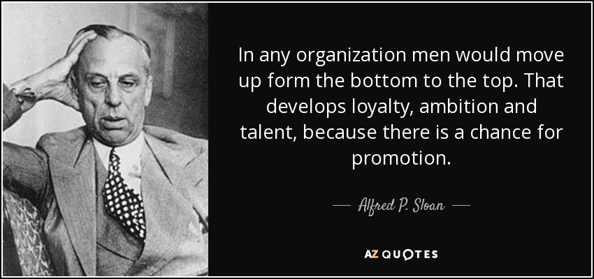 In any organization men would move up form the bottom to the top. That develops loyalty, ambition and talent, because there is a chance for promotion. - Alfred P. Sloan