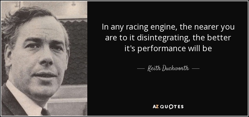 In any racing engine, the nearer you are to it disintegrating, the better it's performance will be - Keith Duckworth