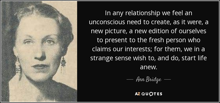 In any relationship we feel an unconscious need to create, as it were, a new picture, a new edition of ourselves to present to the fresh person who claims our interests; for them, we in a strange sense wish to, and do, start life anew. - Ann Bridge