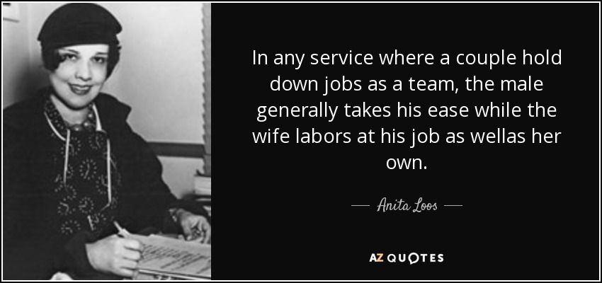 In any service where a couple hold down jobs as a team, the male generally takes his ease while the wife labors at his job as wellas her own. - Anita Loos