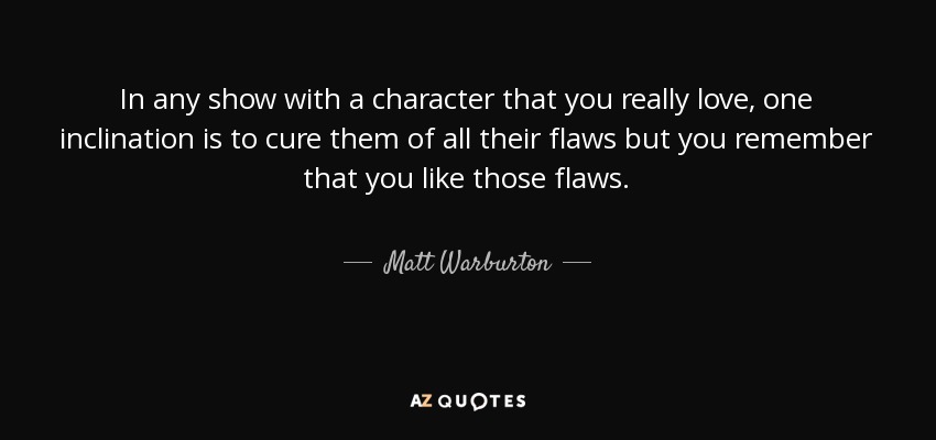 In any show with a character that you really love, one inclination is to cure them of all their flaws but you remember that you like those flaws. - Matt Warburton