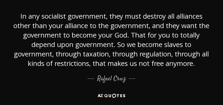 In any socialist government, they must destroy all alliances other than your alliance to the government, and they want the government to become your God. That for you to totally depend upon government. So we become slaves to government, through taxation, through regulation, through all kinds of restrictions, that makes us not free anymore. - Rafael Cruz