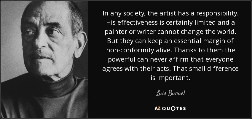In any society, the artist has a responsibility. His effectiveness is certainly limited and a painter or writer cannot change the world. But they can keep an essential margin of non-conformity alive. Thanks to them the powerful can never affirm that everyone agrees with their acts. That small difference is important. - Luis Bunuel