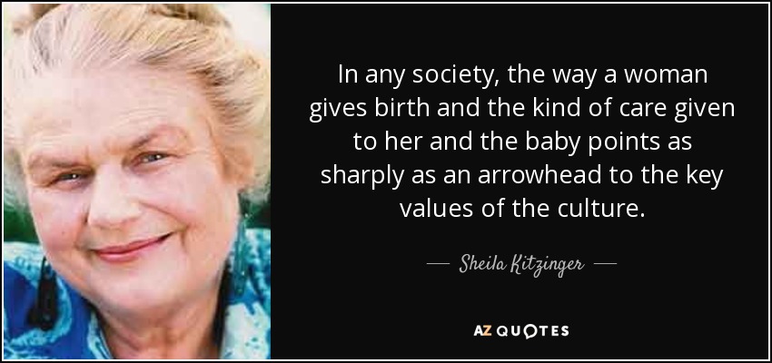 In any society, the way a woman gives birth and the kind of care given to her and the baby points as sharply as an arrowhead to the key values of the culture. - Sheila Kitzinger