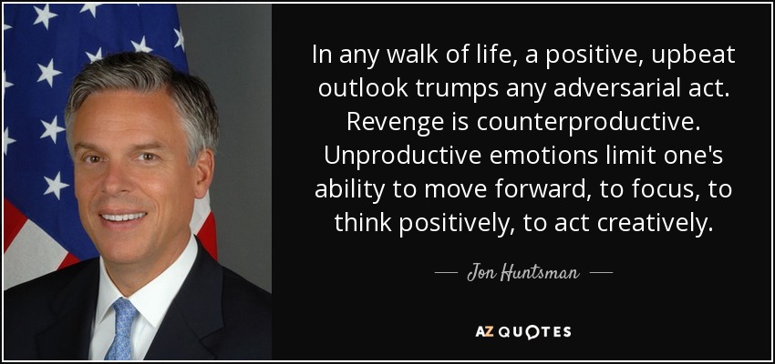 In any walk of life, a positive, upbeat outlook trumps any adversarial act. Revenge is counterproductive. Unproductive emotions limit one's ability to move forward, to focus, to think positively, to act creatively. - Jon Huntsman, Jr.